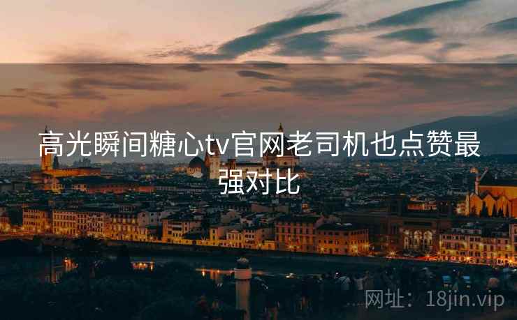 高光瞬间糖心tv官网老司机也点赞最强对比